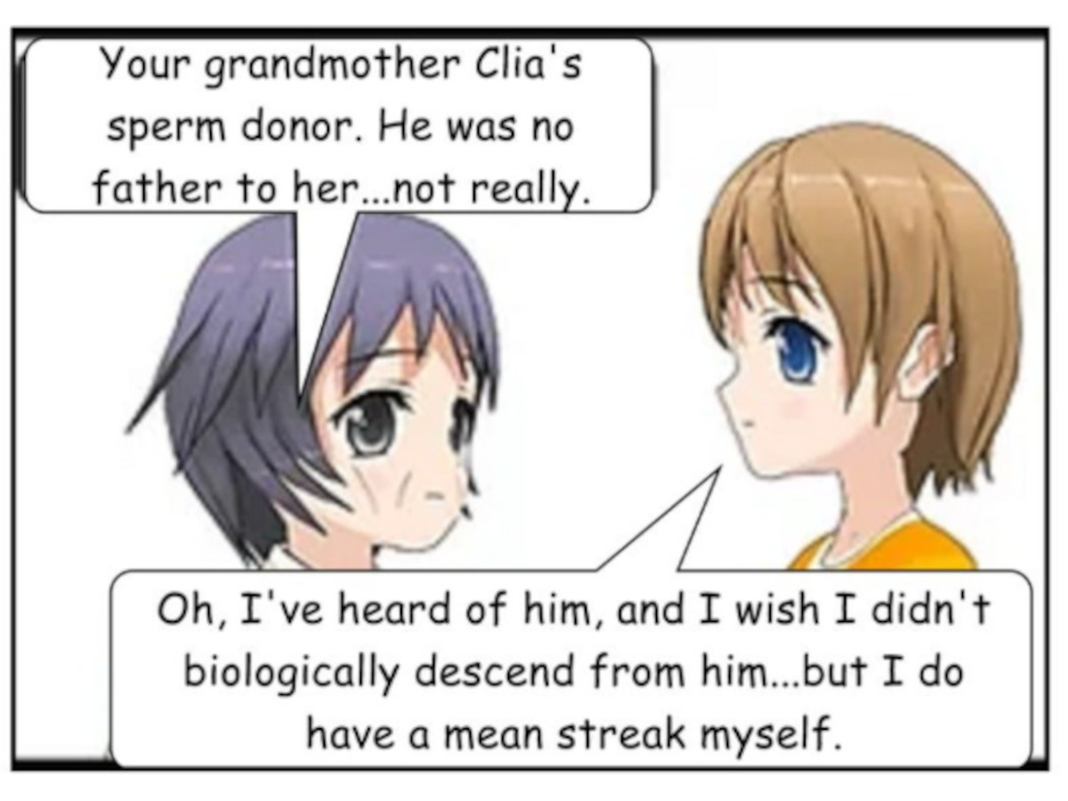 SASHA: Your grandmother Clia's sperm donor. He was no father to her...not really. GRETA: Oh, I've heard of him, and I wish I didn't biologically descend from him...but I do have a mean streak myself.