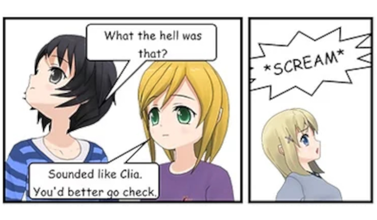 SASHA: What the hell was that? JENNY: Sounded like Clia. You'd better go check. SFX: SCREAM