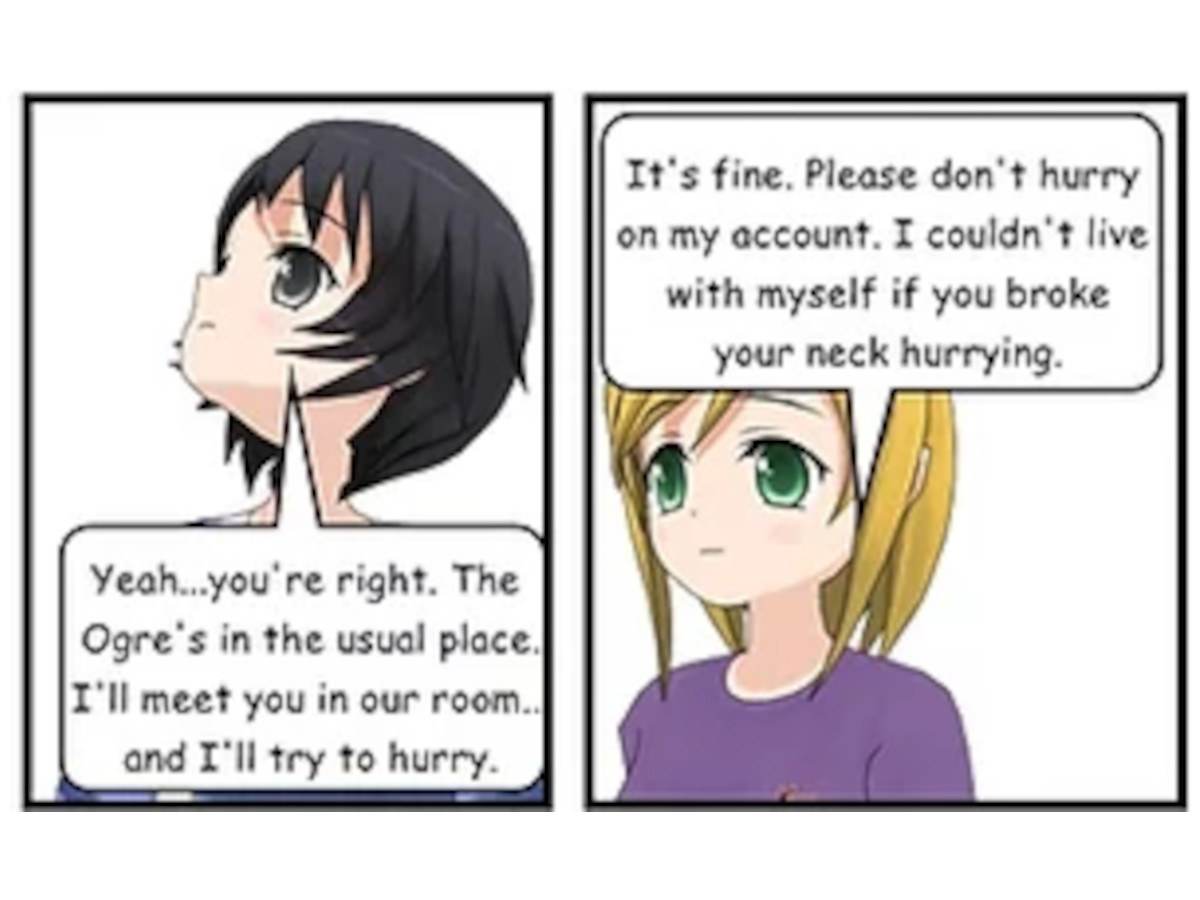 SASHA: Yeah... you're right. The Ogre's in the usual place. I'll meet you in our room... and I'll try to hurry. JENNY: It's fine. Please don't hurry on my account. I couldn't live with myself if you broke your neck hurrying.