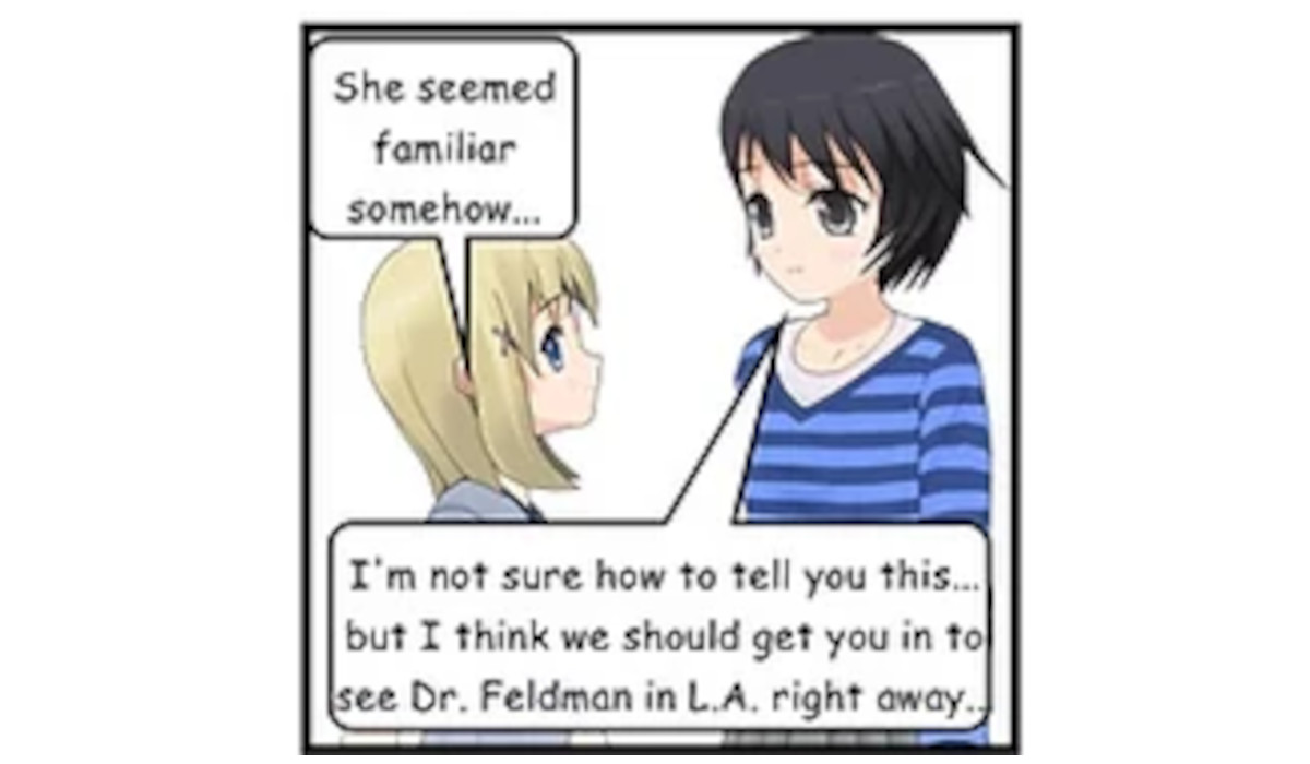 SASHA: I'm not sure how to tell you this... but I think we should get you in to see Dr. Feldman in L.A. right away.